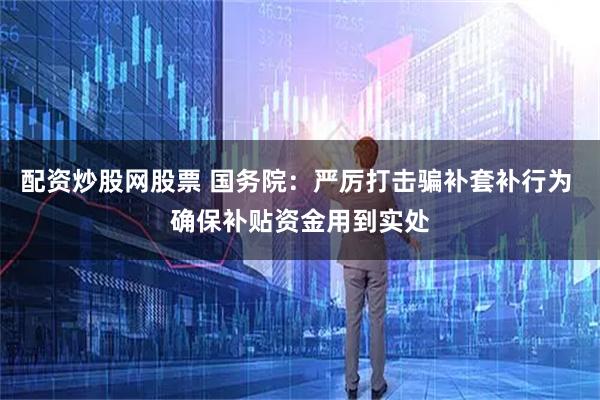 配资炒股网股票 国务院：严厉打击骗补套补行为 确保补贴资金用到实处
