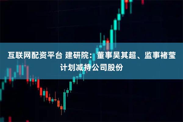 互联网配资平台 建研院：董事吴其超、监事褚莹计划减持公司股份