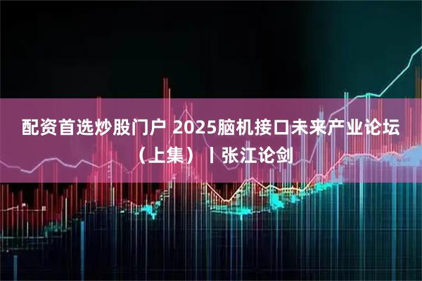 配资首选炒股门户 2025脑机接口未来产业论坛（上集）丨张江论剑