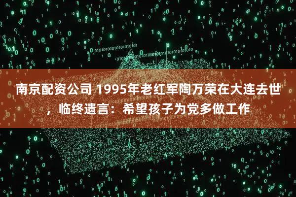 南京配资公司 1995年老红军陶万荣在大连去世，临终遗言：希望孩子为党多做工作