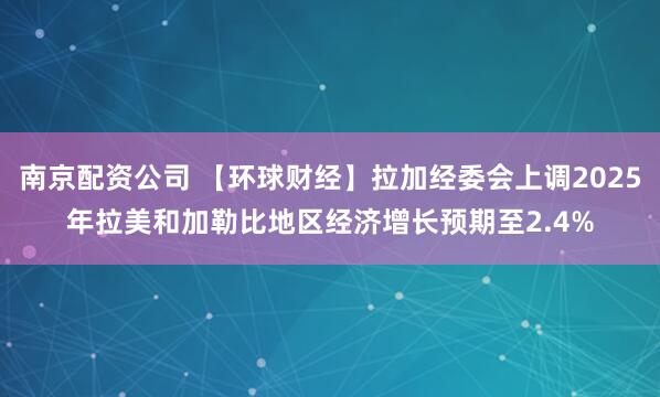 南京配资公司 【环球财经】拉加经委会上调2025年拉美和加勒比地区经济增长预期至2.4%