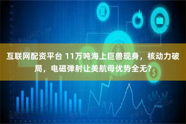 互联网配资平台 11万吨海上巨兽现身，核动力破局，电磁弹射让美航母优势全无？