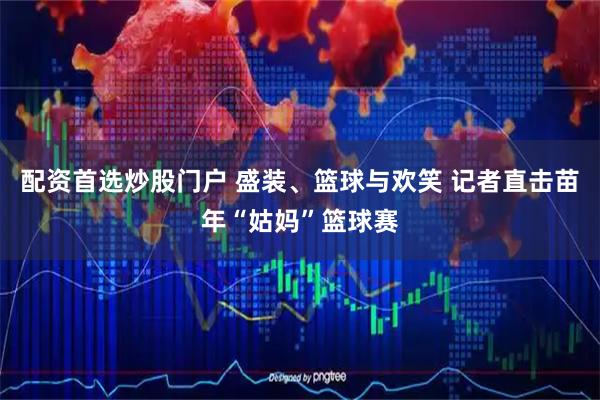配资首选炒股门户 盛装、篮球与欢笑 记者直击苗年“姑妈”篮球赛