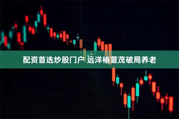 配资首选炒股门户 远洋椿萱茂破局养老