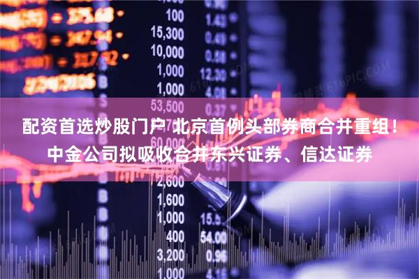 配资首选炒股门户 北京首例头部券商合并重组！中金公司拟吸收合并东兴证券、信达证券