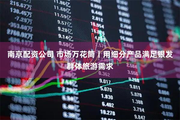南京配资公司 市场万花筒丨用细分产品满足银发群体旅游需求