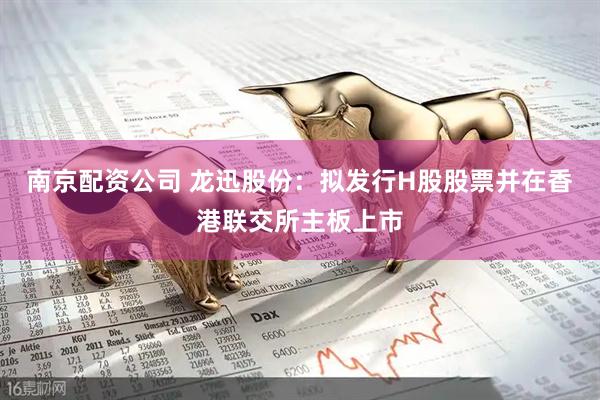 南京配资公司 龙迅股份：拟发行H股股票并在香港联交所主板上市