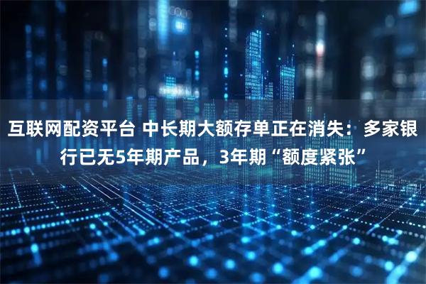 互联网配资平台 中长期大额存单正在消失：多家银行已无5年期产品，3年期“额度紧张”