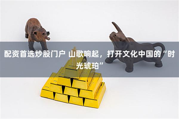 配资首选炒股门户 山歌响起，打开文化中国的“时光琥珀”