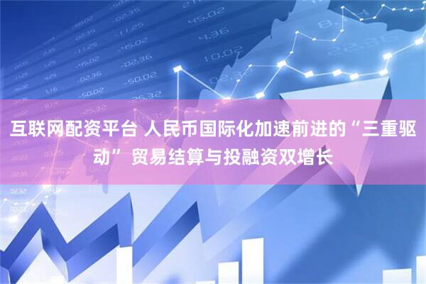 互联网配资平台 人民币国际化加速前进的“三重驱动” 贸易结算与投融资双增长