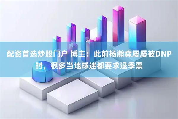 配资首选炒股门户 博主：此前杨瀚森屡屡被DNP时，很多当地球迷都要求退季票