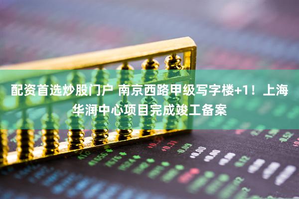 配资首选炒股门户 南京西路甲级写字楼+1！上海华润中心项目完成竣工备案