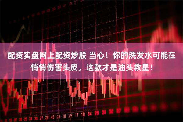 配资实盘网上配资炒股 当心！你的洗发水可能在悄悄伤害头皮，这款才是油头救星！