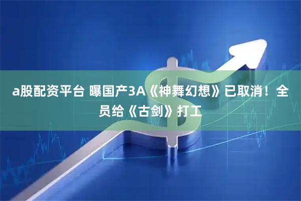 a股配资平台 曝国产3A《神舞幻想》已取消！全员给《古剑》打工