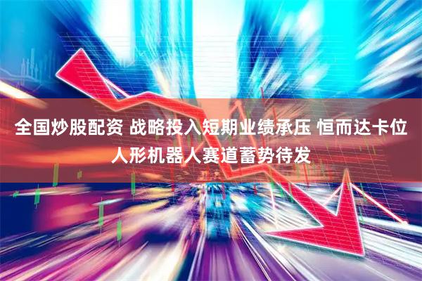 全国炒股配资 战略投入短期业绩承压 恒而达卡位人形机器人赛道蓄势待发