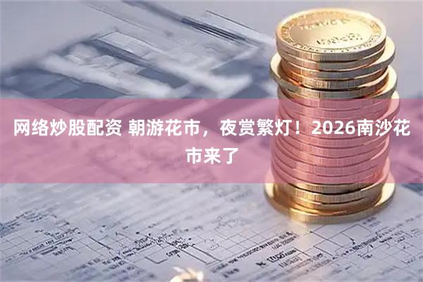 网络炒股配资 朝游花市，夜赏繁灯！2026南沙花市来了
