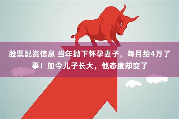 股票配资信息 当年抛下怀孕妻子，每月给4万了事！如今儿子长大，他态度却变了