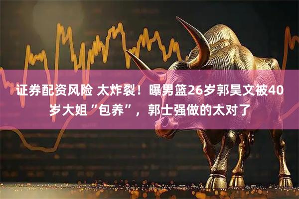 证券配资风险 太炸裂！曝男篮26岁郭昊文被40岁大姐“包养”，郭士强做的太对了