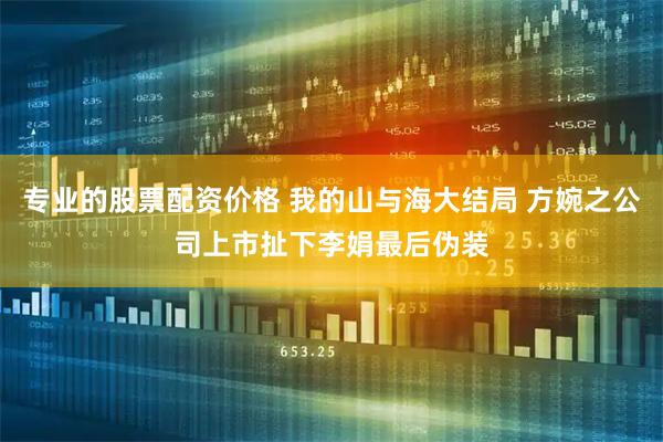 专业的股票配资价格 我的山与海大结局 方婉之公司上市扯下李娟最后伪装