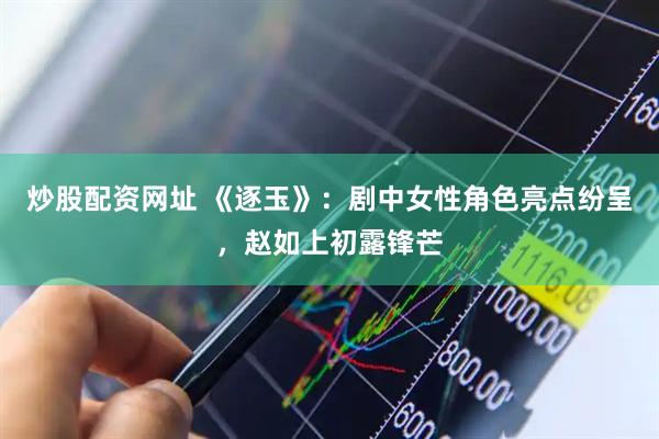 炒股配资网址 《逐玉》：剧中女性角色亮点纷呈，赵如上初露锋芒