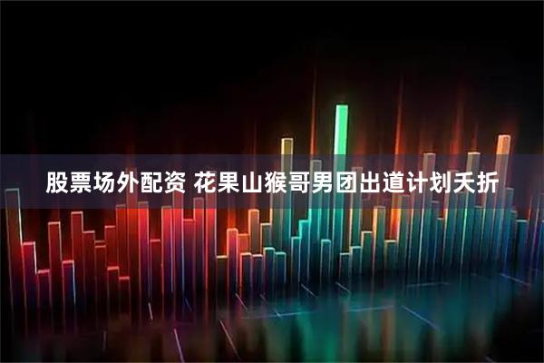 股票场外配资 花果山猴哥男团出道计划夭折