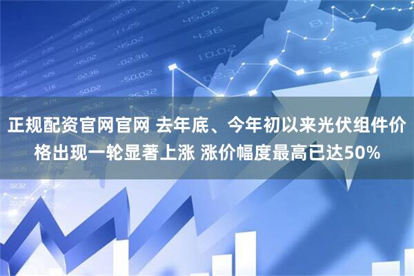 正规配资官网官网 去年底、今年初以来光伏组件价格出现一轮显著上涨 涨价幅度最高已达50%