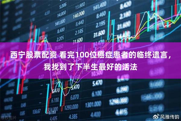 西宁股票配资 看完100位癌症患者的临终遗言，我找到了下半生最好的活法