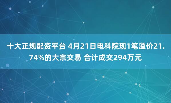 十大正规配资平台 4月21日电科院现1笔溢价21.74%的大宗交易 合计成交294万元