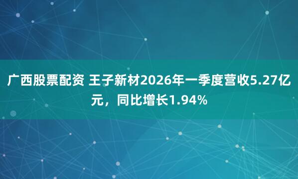 广西股票配资 王子新材2026年一季度营收5.27亿元，同比增长1.94%