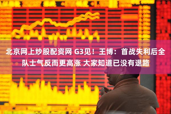 北京网上炒股配资网 G3见！王博：首战失利后全队士气反而更高涨 大家知道已没有退路