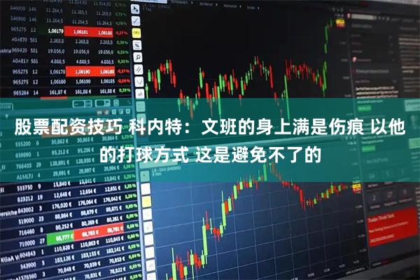 股票配资技巧 科内特：文班的身上满是伤痕 以他的打球方式 这是避免不了的