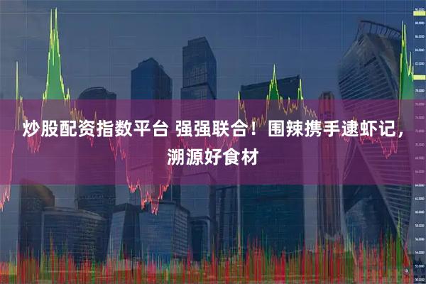 炒股配资指数平台 强强联合！围辣携手逮虾记，溯源好食材