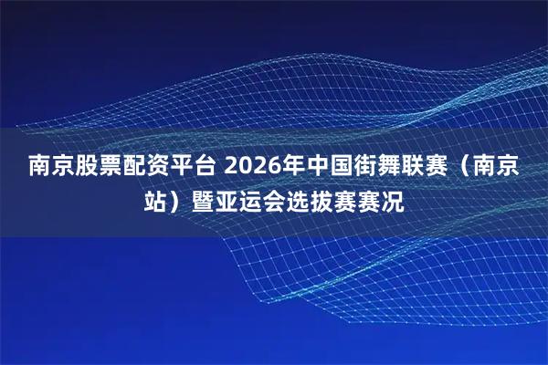 南京股票配资平台 2026年中国街舞联赛（南京站）暨亚运会选拔赛赛况