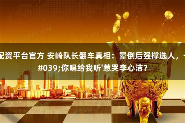 正规配资平台官方 安崎队长翻车真相：晕倒后强撑选人，一句'你唱给我听'惹哭李心洁？