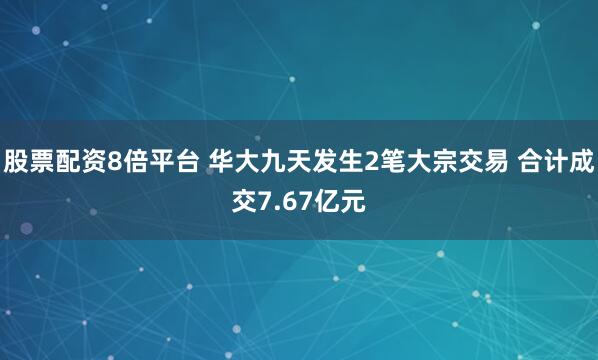 股票配资8倍平台 华大九天发生2笔大宗交易 合计成交7.67亿元