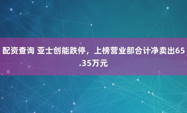 配资查询 亚士创能跌停，上榜营业部合计净卖出65.35万元