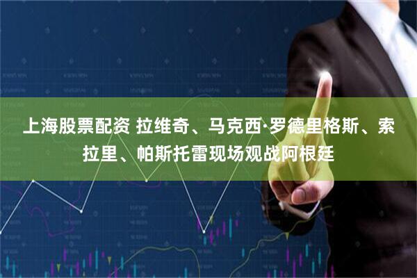 上海股票配资 拉维奇、马克西·罗德里格斯、索拉里、帕斯托雷现场观战阿根廷
