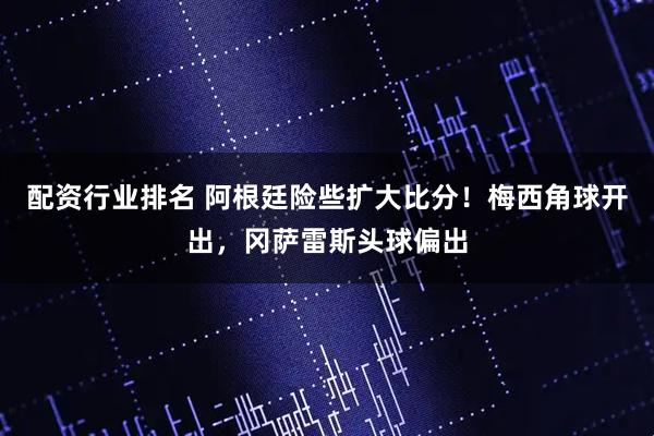 配资行业排名 阿根廷险些扩大比分！梅西角球开出，冈萨雷斯头球偏出